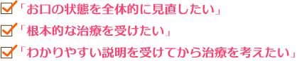 「お口の状態を全体的に見直したい」「根本的な治療を受けたい」「わかりやすい説明を受けてから治療を考えたい」